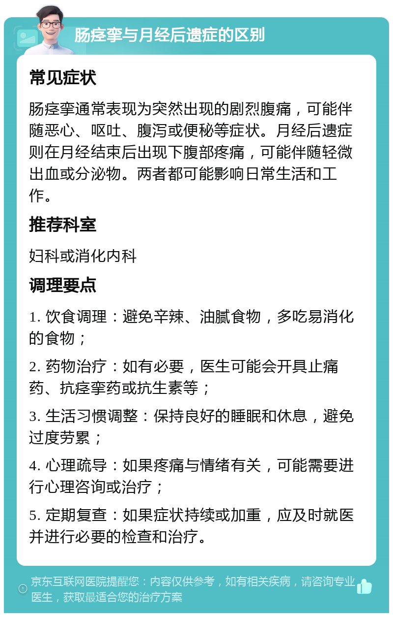 肠痉挛与月经后遗症的区别 常见症状 肠痉挛通常表现为突然出现的剧烈腹痛，可能伴随恶心、呕吐、腹泻或便秘等症状。月经后遗症则在月经结束后出现下腹部疼痛，可能伴随轻微出血或分泌物。两者都可能影响日常生活和工作。 推荐科室 妇科或消化内科 调理要点 1. 饮食调理：避免辛辣、油腻食物，多吃易消化的食物； 2. 药物治疗：如有必要，医生可能会开具止痛药、抗痉挛药或抗生素等； 3. 生活习惯调整：保持良好的睡眠和休息，避免过度劳累； 4. 心理疏导：如果疼痛与情绪有关，可能需要进行心理咨询或治疗； 5. 定期复查：如果症状持续或加重，应及时就医并进行必要的检查和治疗。