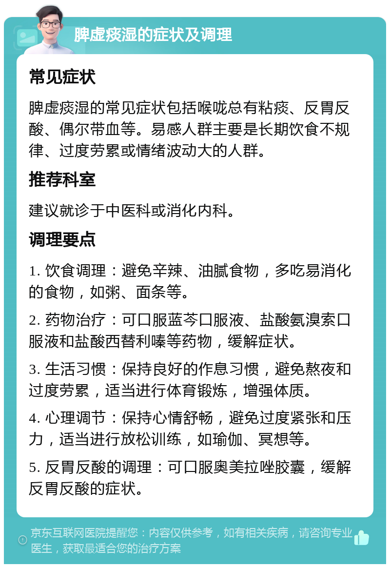 脾虚痰湿的症状及调理 常见症状 脾虚痰湿的常见症状包括喉咙总有粘痰、反胃反酸、偶尔带血等。易感人群主要是长期饮食不规律、过度劳累或情绪波动大的人群。 推荐科室 建议就诊于中医科或消化内科。 调理要点 1. 饮食调理：避免辛辣、油腻食物，多吃易消化的食物，如粥、面条等。 2. 药物治疗：可口服蓝芩口服液、盐酸氨溴索口服液和盐酸西替利嗪等药物，缓解症状。 3. 生活习惯：保持良好的作息习惯，避免熬夜和过度劳累，适当进行体育锻炼，增强体质。 4. 心理调节：保持心情舒畅，避免过度紧张和压力，适当进行放松训练，如瑜伽、冥想等。 5. 反胃反酸的调理：可口服奥美拉唑胶囊，缓解反胃反酸的症状。