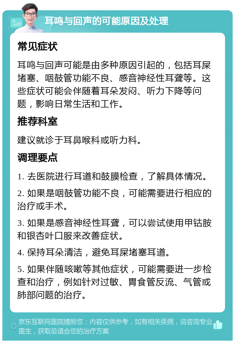 耳鸣与回声的可能原因及处理 常见症状 耳鸣与回声可能是由多种原因引起的，包括耳屎堵塞、咽鼓管功能不良、感音神经性耳聋等。这些症状可能会伴随着耳朵发闷、听力下降等问题，影响日常生活和工作。 推荐科室 建议就诊于耳鼻喉科或听力科。 调理要点 1. 去医院进行耳道和鼓膜检查，了解具体情况。 2. 如果是咽鼓管功能不良，可能需要进行相应的治疗或手术。 3. 如果是感音神经性耳聋，可以尝试使用甲钴胺和银杏叶口服来改善症状。 4. 保持耳朵清洁，避免耳屎堵塞耳道。 5. 如果伴随咳嗽等其他症状，可能需要进一步检查和治疗，例如针对过敏、胃食管反流、气管或肺部问题的治疗。