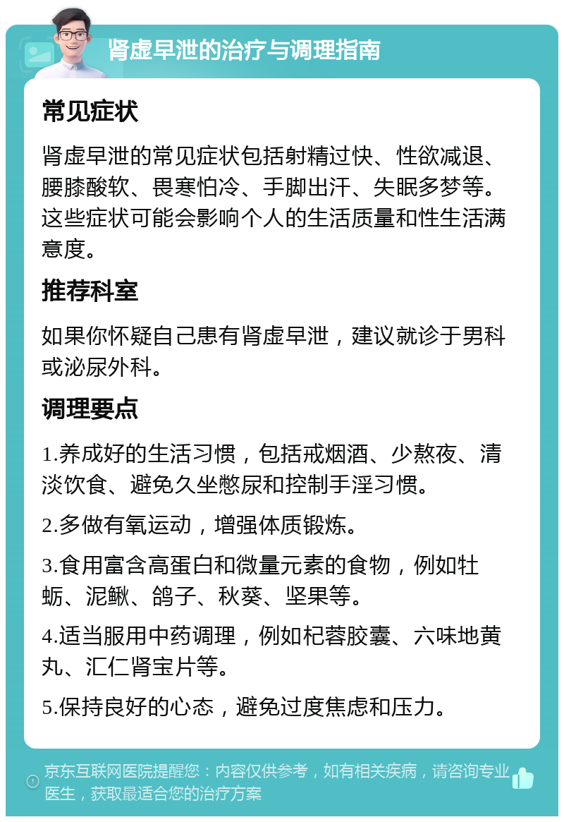 肾虚早泄的治疗与调理指南 常见症状 肾虚早泄的常见症状包括射精过快、性欲减退、腰膝酸软、畏寒怕冷、手脚出汗、失眠多梦等。这些症状可能会影响个人的生活质量和性生活满意度。 推荐科室 如果你怀疑自己患有肾虚早泄，建议就诊于男科或泌尿外科。 调理要点 1.养成好的生活习惯，包括戒烟酒、少熬夜、清淡饮食、避免久坐憋尿和控制手淫习惯。 2.多做有氧运动，增强体质锻炼。 3.食用富含高蛋白和微量元素的食物，例如牡蛎、泥鳅、鸽子、秋葵、坚果等。 4.适当服用中药调理，例如杞蓉胶囊、六味地黄丸、汇仁肾宝片等。 5.保持良好的心态，避免过度焦虑和压力。