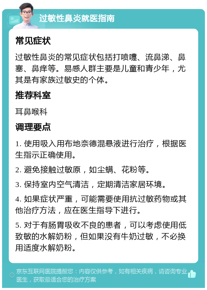 过敏性鼻炎就医指南 常见症状 过敏性鼻炎的常见症状包括打喷嚏、流鼻涕、鼻塞、鼻痒等。易感人群主要是儿童和青少年，尤其是有家族过敏史的个体。 推荐科室 耳鼻喉科 调理要点 1. 使用吸入用布地奈德混悬液进行治疗，根据医生指示正确使用。 2. 避免接触过敏原，如尘螨、花粉等。 3. 保持室内空气清洁，定期清洁家居环境。 4. 如果症状严重，可能需要使用抗过敏药物或其他治疗方法，应在医生指导下进行。 5. 对于有肠胃吸收不良的患者，可以考虑使用低致敏的水解奶粉，但如果没有牛奶过敏，不必换用适度水解奶粉。