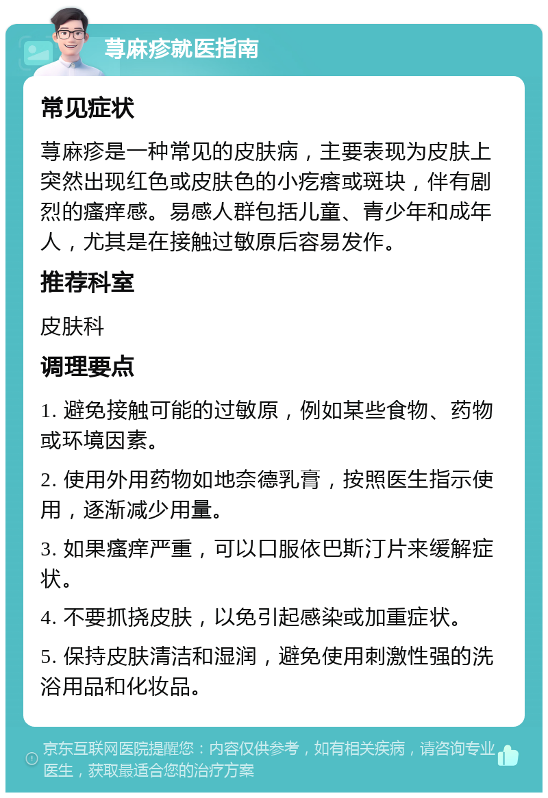 荨麻疹就医指南 常见症状 荨麻疹是一种常见的皮肤病，主要表现为皮肤上突然出现红色或皮肤色的小疙瘩或斑块，伴有剧烈的瘙痒感。易感人群包括儿童、青少年和成年人，尤其是在接触过敏原后容易发作。 推荐科室 皮肤科 调理要点 1. 避免接触可能的过敏原，例如某些食物、药物或环境因素。 2. 使用外用药物如地奈德乳膏，按照医生指示使用，逐渐减少用量。 3. 如果瘙痒严重，可以口服依巴斯汀片来缓解症状。 4. 不要抓挠皮肤，以免引起感染或加重症状。 5. 保持皮肤清洁和湿润，避免使用刺激性强的洗浴用品和化妆品。