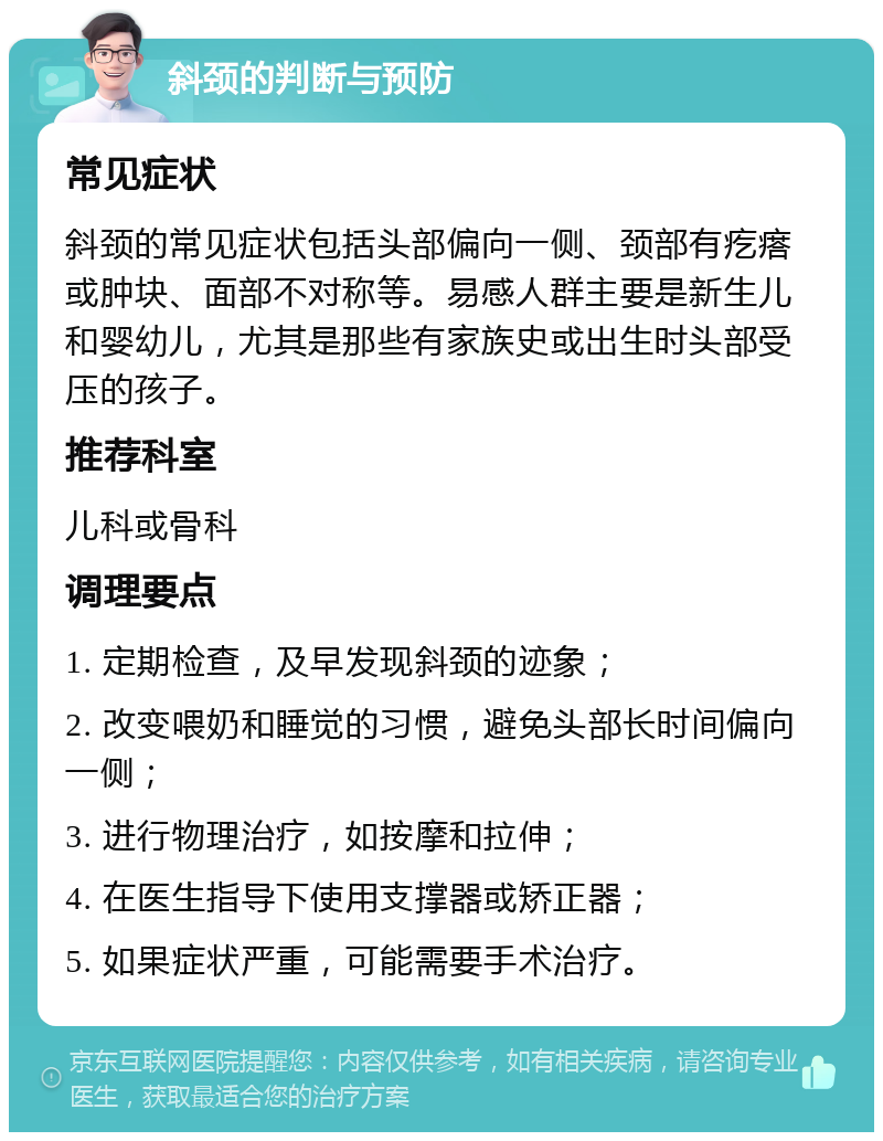 斜颈的判断与预防 常见症状 斜颈的常见症状包括头部偏向一侧、颈部有疙瘩或肿块、面部不对称等。易感人群主要是新生儿和婴幼儿，尤其是那些有家族史或出生时头部受压的孩子。 推荐科室 儿科或骨科 调理要点 1. 定期检查，及早发现斜颈的迹象； 2. 改变喂奶和睡觉的习惯，避免头部长时间偏向一侧； 3. 进行物理治疗，如按摩和拉伸； 4. 在医生指导下使用支撑器或矫正器； 5. 如果症状严重，可能需要手术治疗。