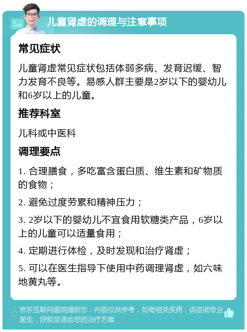 儿童肾虚的调理与注意事项 常见症状 儿童肾虚常见症状包括体弱多病、发育迟缓、智力发育不良等。易感人群主要是2岁以下的婴幼儿和6岁以上的儿童。 推荐科室 儿科或中医科 调理要点 1. 合理膳食，多吃富含蛋白质、维生素和矿物质的食物； 2. 避免过度劳累和精神压力； 3. 2岁以下的婴幼儿不宜食用软糖类产品，6岁以上的儿童可以适量食用； 4. 定期进行体检，及时发现和治疗肾虚； 5. 可以在医生指导下使用中药调理肾虚，如六味地黄丸等。