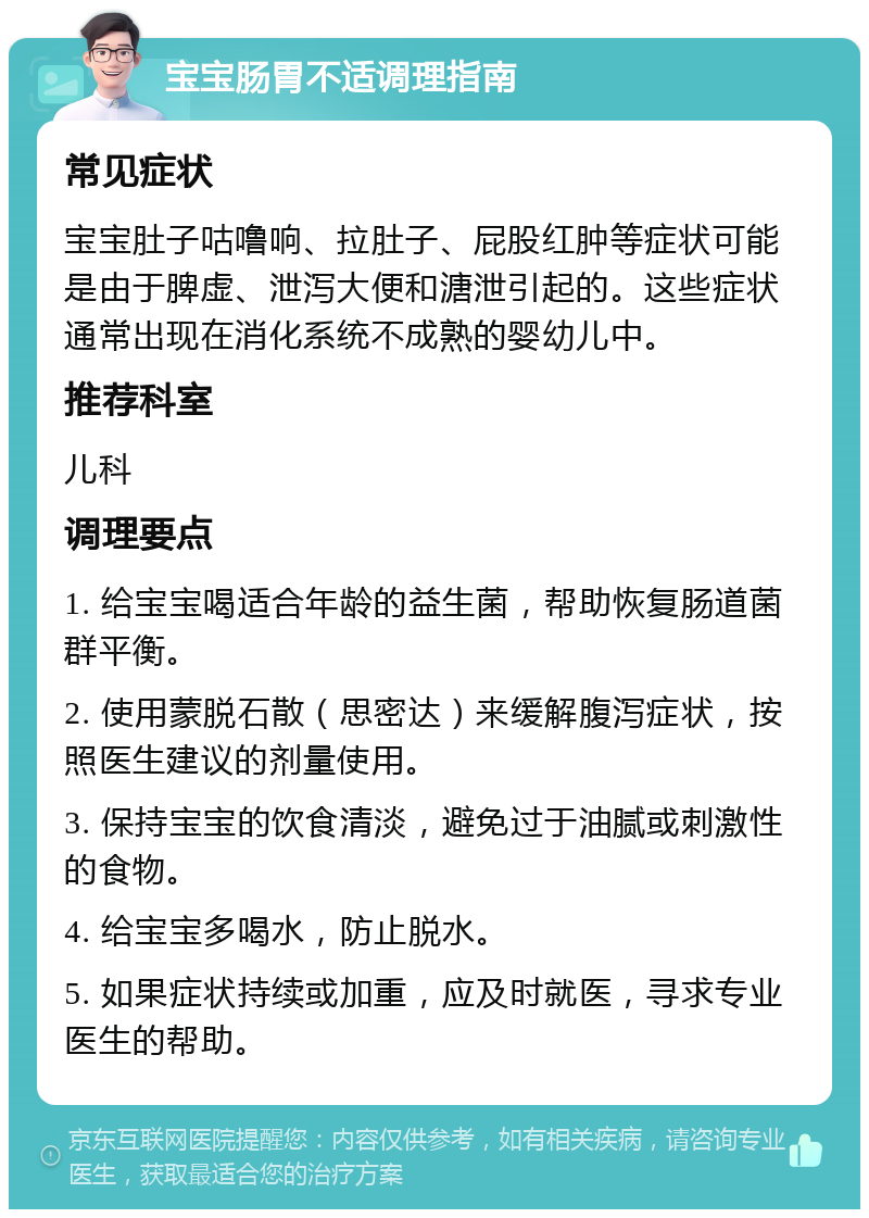 宝宝肠胃不适调理指南 常见症状 宝宝肚子咕噜响、拉肚子、屁股红肿等症状可能是由于脾虚、泄泻大便和溏泄引起的。这些症状通常出现在消化系统不成熟的婴幼儿中。 推荐科室 儿科 调理要点 1. 给宝宝喝适合年龄的益生菌，帮助恢复肠道菌群平衡。 2. 使用蒙脱石散（思密达）来缓解腹泻症状，按照医生建议的剂量使用。 3. 保持宝宝的饮食清淡，避免过于油腻或刺激性的食物。 4. 给宝宝多喝水，防止脱水。 5. 如果症状持续或加重，应及时就医，寻求专业医生的帮助。