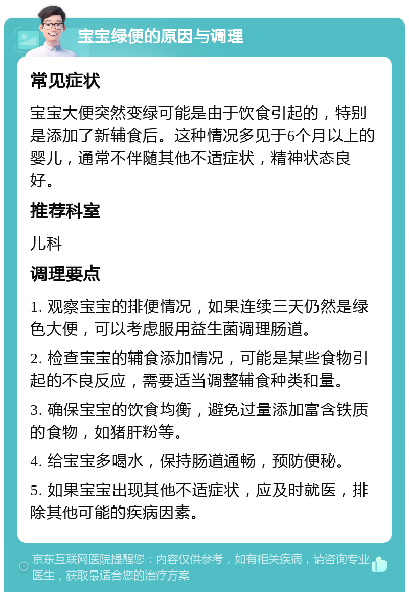 宝宝绿便的原因与调理 常见症状 宝宝大便突然变绿可能是由于饮食引起的，特别是添加了新辅食后。这种情况多见于6个月以上的婴儿，通常不伴随其他不适症状，精神状态良好。 推荐科室 儿科 调理要点 1. 观察宝宝的排便情况，如果连续三天仍然是绿色大便，可以考虑服用益生菌调理肠道。 2. 检查宝宝的辅食添加情况，可能是某些食物引起的不良反应，需要适当调整辅食种类和量。 3. 确保宝宝的饮食均衡，避免过量添加富含铁质的食物，如猪肝粉等。 4. 给宝宝多喝水，保持肠道通畅，预防便秘。 5. 如果宝宝出现其他不适症状，应及时就医，排除其他可能的疾病因素。