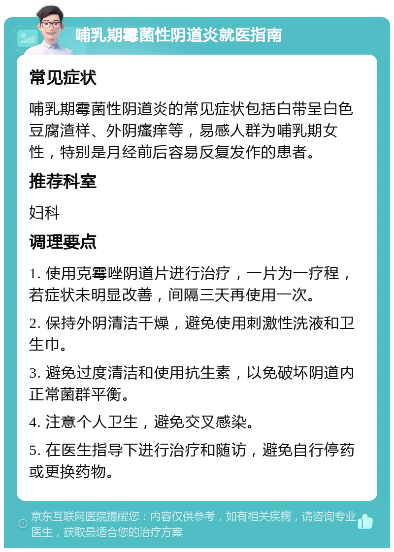 哺乳期霉菌性阴道炎就医指南 常见症状 哺乳期霉菌性阴道炎的常见症状包括白带呈白色豆腐渣样、外阴瘙痒等，易感人群为哺乳期女性，特别是月经前后容易反复发作的患者。 推荐科室 妇科 调理要点 1. 使用克霉唑阴道片进行治疗，一片为一疗程，若症状未明显改善，间隔三天再使用一次。 2. 保持外阴清洁干燥，避免使用刺激性洗液和卫生巾。 3. 避免过度清洁和使用抗生素，以免破坏阴道内正常菌群平衡。 4. 注意个人卫生，避免交叉感染。 5. 在医生指导下进行治疗和随访，避免自行停药或更换药物。