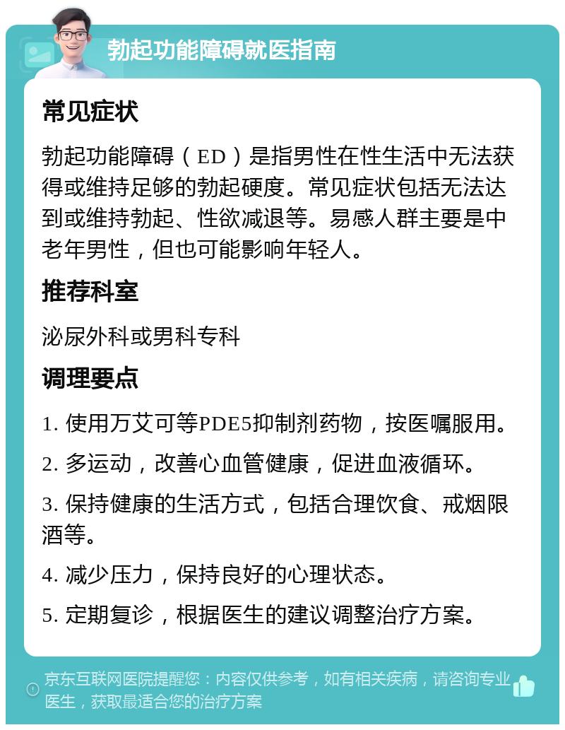 勃起功能障碍就医指南 常见症状 勃起功能障碍（ED）是指男性在性生活中无法获得或维持足够的勃起硬度。常见症状包括无法达到或维持勃起、性欲减退等。易感人群主要是中老年男性，但也可能影响年轻人。 推荐科室 泌尿外科或男科专科 调理要点 1. 使用万艾可等PDE5抑制剂药物，按医嘱服用。 2. 多运动，改善心血管健康，促进血液循环。 3. 保持健康的生活方式，包括合理饮食、戒烟限酒等。 4. 减少压力，保持良好的心理状态。 5. 定期复诊，根据医生的建议调整治疗方案。