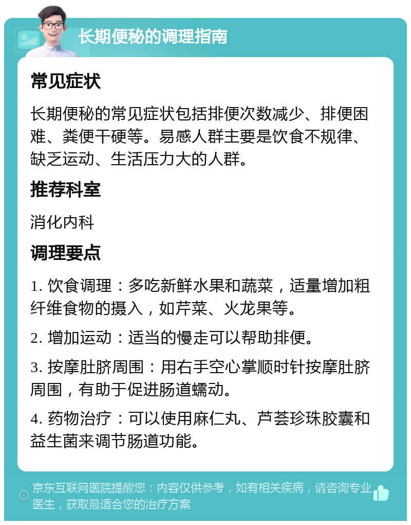 长期便秘的调理指南 常见症状 长期便秘的常见症状包括排便次数减少、排便困难、粪便干硬等。易感人群主要是饮食不规律、缺乏运动、生活压力大的人群。 推荐科室 消化内科 调理要点 1. 饮食调理：多吃新鲜水果和蔬菜，适量增加粗纤维食物的摄入，如芹菜、火龙果等。 2. 增加运动：适当的慢走可以帮助排便。 3. 按摩肚脐周围：用右手空心掌顺时针按摩肚脐周围，有助于促进肠道蠕动。 4. 药物治疗：可以使用麻仁丸、芦荟珍珠胶囊和益生菌来调节肠道功能。