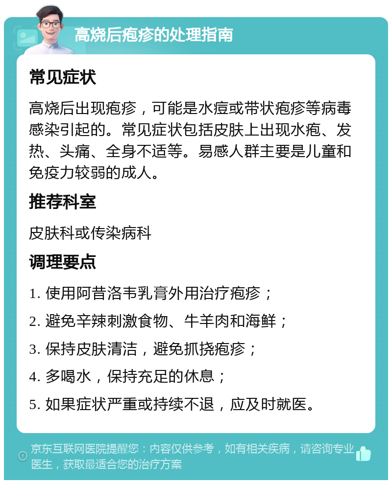 高烧后疱疹的处理指南 常见症状 高烧后出现疱疹，可能是水痘或带状疱疹等病毒感染引起的。常见症状包括皮肤上出现水疱、发热、头痛、全身不适等。易感人群主要是儿童和免疫力较弱的成人。 推荐科室 皮肤科或传染病科 调理要点 1. 使用阿昔洛韦乳膏外用治疗疱疹； 2. 避免辛辣刺激食物、牛羊肉和海鲜； 3. 保持皮肤清洁，避免抓挠疱疹； 4. 多喝水，保持充足的休息； 5. 如果症状严重或持续不退，应及时就医。