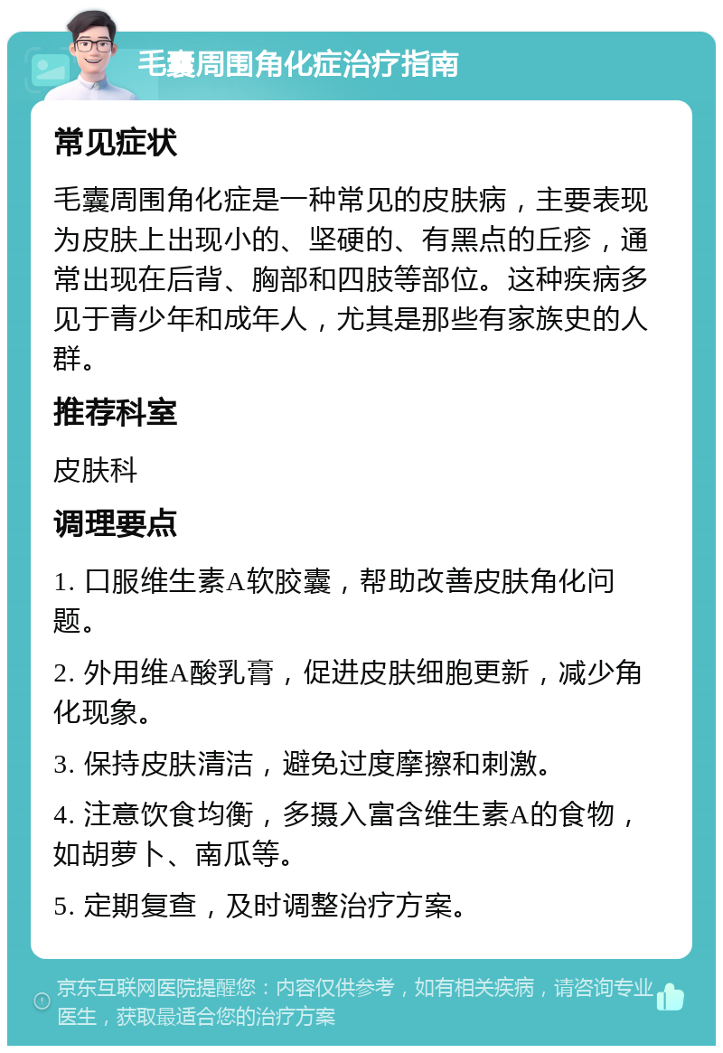 毛囊周围角化症治疗指南 常见症状 毛囊周围角化症是一种常见的皮肤病，主要表现为皮肤上出现小的、坚硬的、有黑点的丘疹，通常出现在后背、胸部和四肢等部位。这种疾病多见于青少年和成年人，尤其是那些有家族史的人群。 推荐科室 皮肤科 调理要点 1. 口服维生素A软胶囊，帮助改善皮肤角化问题。 2. 外用维A酸乳膏，促进皮肤细胞更新，减少角化现象。 3. 保持皮肤清洁，避免过度摩擦和刺激。 4. 注意饮食均衡，多摄入富含维生素A的食物，如胡萝卜、南瓜等。 5. 定期复查，及时调整治疗方案。