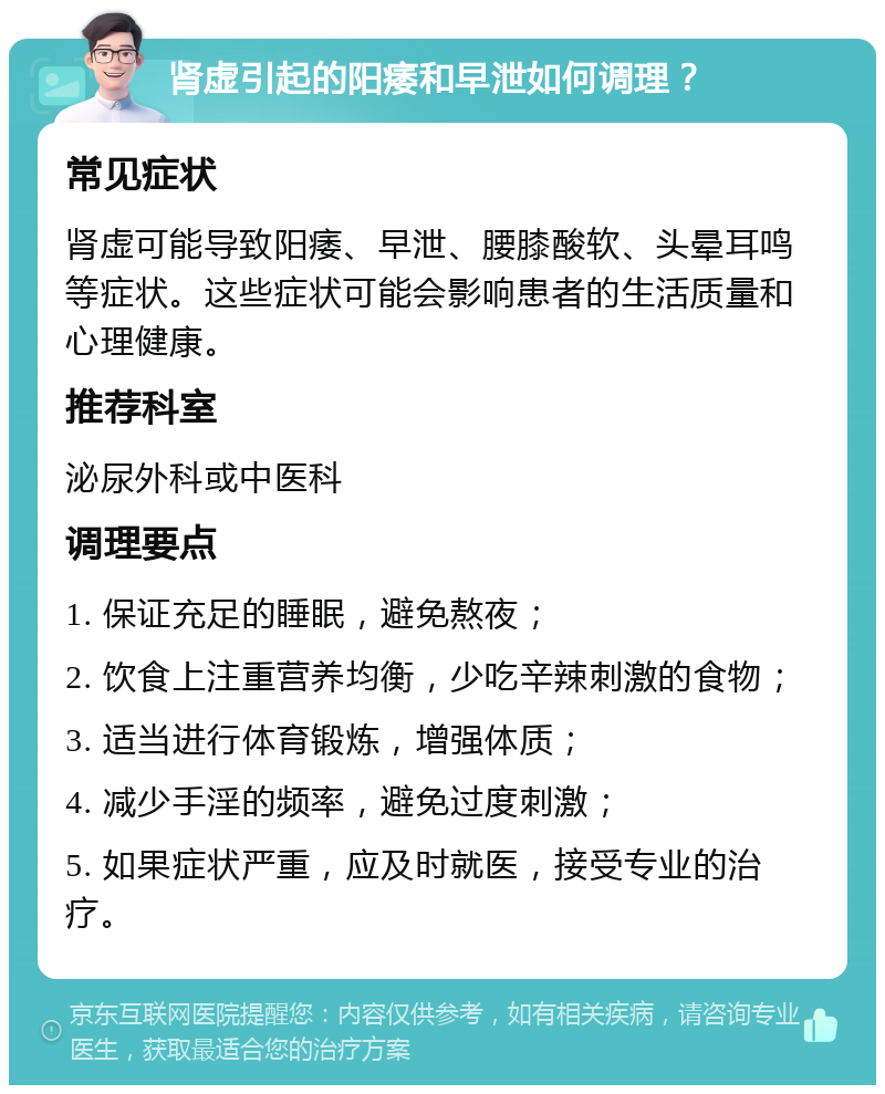 肾虚引起的阳痿和早泄如何调理？ 常见症状 肾虚可能导致阳痿、早泄、腰膝酸软、头晕耳鸣等症状。这些症状可能会影响患者的生活质量和心理健康。 推荐科室 泌尿外科或中医科 调理要点 1. 保证充足的睡眠，避免熬夜； 2. 饮食上注重营养均衡，少吃辛辣刺激的食物； 3. 适当进行体育锻炼，增强体质； 4. 减少手淫的频率，避免过度刺激； 5. 如果症状严重，应及时就医，接受专业的治疗。