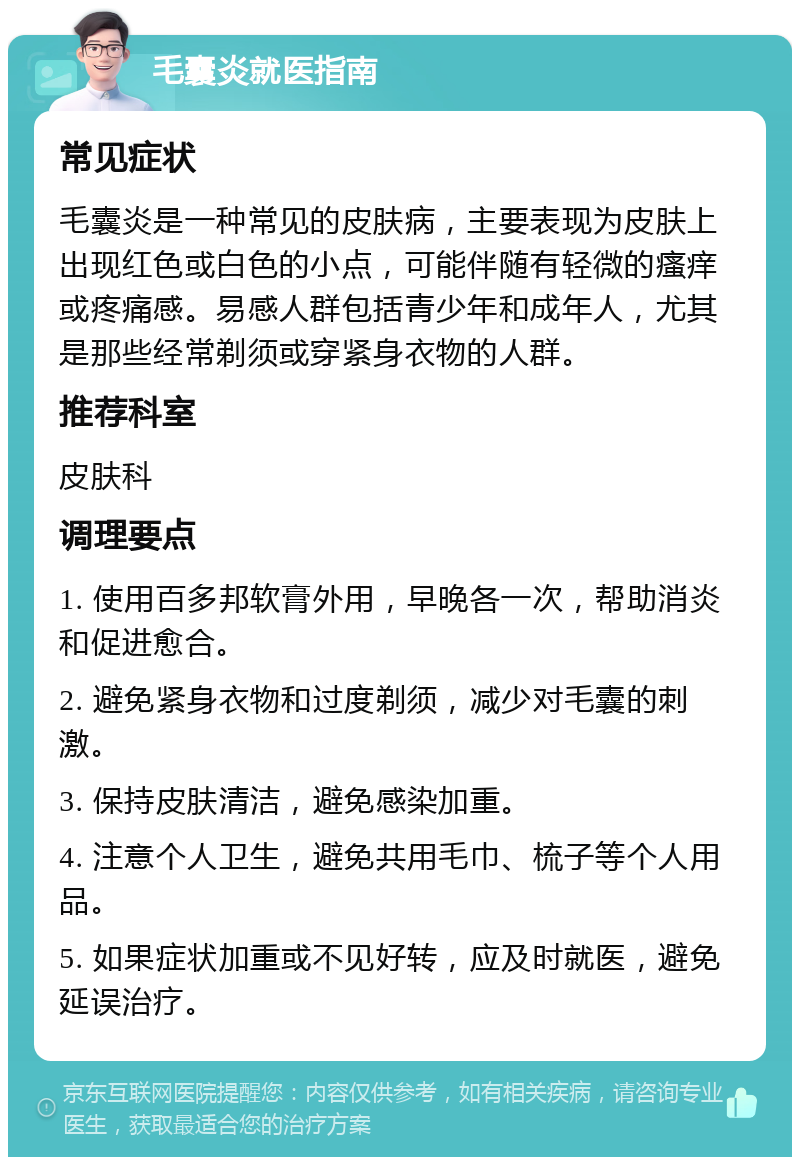 毛囊炎就医指南 常见症状 毛囊炎是一种常见的皮肤病，主要表现为皮肤上出现红色或白色的小点，可能伴随有轻微的瘙痒或疼痛感。易感人群包括青少年和成年人，尤其是那些经常剃须或穿紧身衣物的人群。 推荐科室 皮肤科 调理要点 1. 使用百多邦软膏外用，早晚各一次，帮助消炎和促进愈合。 2. 避免紧身衣物和过度剃须，减少对毛囊的刺激。 3. 保持皮肤清洁，避免感染加重。 4. 注意个人卫生，避免共用毛巾、梳子等个人用品。 5. 如果症状加重或不见好转，应及时就医，避免延误治疗。