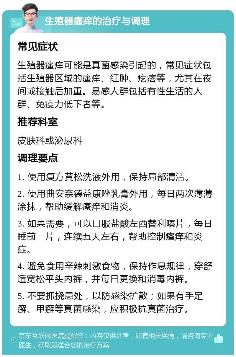 生殖器瘙痒的治疗与调理 常见症状 生殖器瘙痒可能是真菌感染引起的，常见症状包括生殖器区域的瘙痒、红肿、疙瘩等，尤其在夜间或接触后加重。易感人群包括有性生活的人群、免疫力低下者等。 推荐科室 皮肤科或泌尿科 调理要点 1. 使用复方黄松洗液外用，保持局部清洁。 2. 使用曲安奈德益康唑乳膏外用，每日两次薄薄涂抹，帮助缓解瘙痒和消炎。 3. 如果需要，可以口服盐酸左西替利嗪片，每日睡前一片，连续五天左右，帮助控制瘙痒和炎症。 4. 避免食用辛辣刺激食物，保持作息规律，穿舒适宽松平头内裤，并每日更换和消毒内裤。 5. 不要抓挠患处，以防感染扩散；如果有手足癣、甲癣等真菌感染，应积极抗真菌治疗。