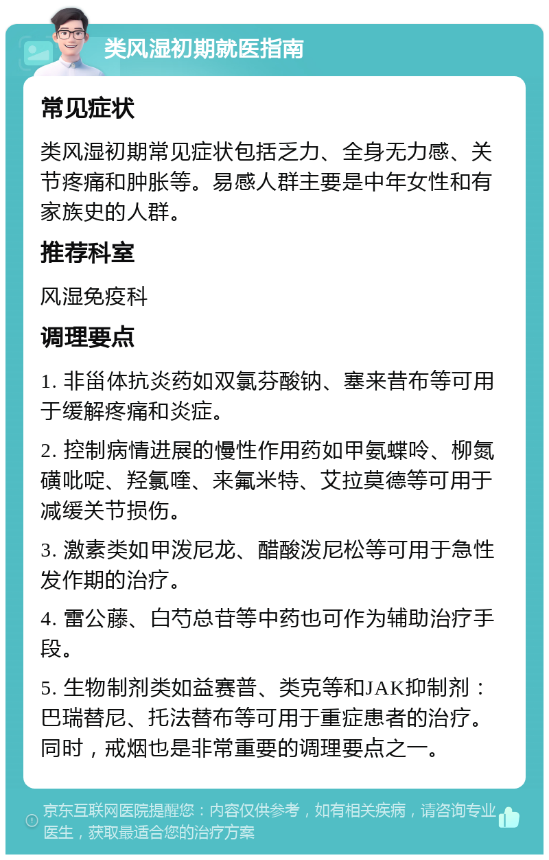 类风湿初期就医指南 常见症状 类风湿初期常见症状包括乏力、全身无力感、关节疼痛和肿胀等。易感人群主要是中年女性和有家族史的人群。 推荐科室 风湿免疫科 调理要点 1. 非甾体抗炎药如双氯芬酸钠、塞来昔布等可用于缓解疼痛和炎症。 2. 控制病情进展的慢性作用药如甲氨蝶呤、柳氮磺吡啶、羟氯喹、来氟米特、艾拉莫德等可用于减缓关节损伤。 3. 激素类如甲泼尼龙、醋酸泼尼松等可用于急性发作期的治疗。 4. 雷公藤、白芍总苷等中药也可作为辅助治疗手段。 5. 生物制剂类如益赛普、类克等和JAK抑制剂：巴瑞替尼、托法替布等可用于重症患者的治疗。同时，戒烟也是非常重要的调理要点之一。