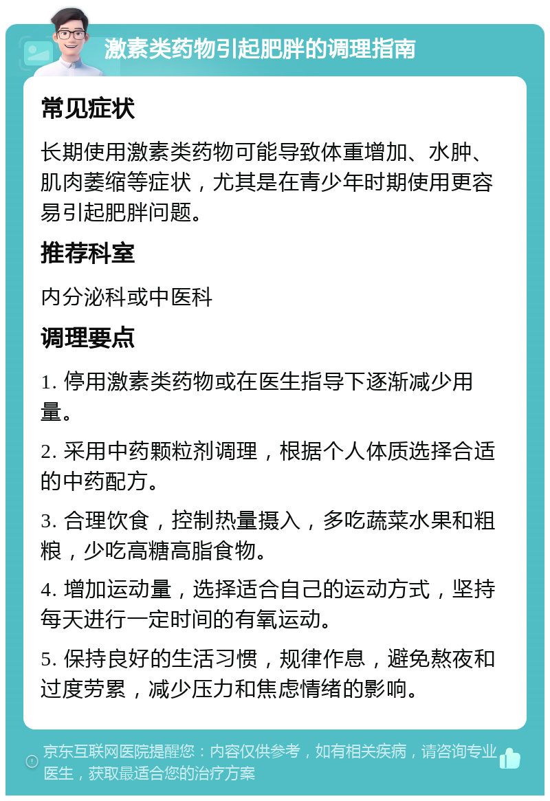 激素类药物引起肥胖的调理指南 常见症状 长期使用激素类药物可能导致体重增加、水肿、肌肉萎缩等症状，尤其是在青少年时期使用更容易引起肥胖问题。 推荐科室 内分泌科或中医科 调理要点 1. 停用激素类药物或在医生指导下逐渐减少用量。 2. 采用中药颗粒剂调理，根据个人体质选择合适的中药配方。 3. 合理饮食，控制热量摄入，多吃蔬菜水果和粗粮，少吃高糖高脂食物。 4. 增加运动量，选择适合自己的运动方式，坚持每天进行一定时间的有氧运动。 5. 保持良好的生活习惯，规律作息，避免熬夜和过度劳累，减少压力和焦虑情绪的影响。