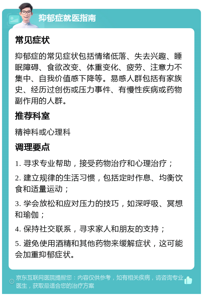 抑郁症就医指南 常见症状 抑郁症的常见症状包括情绪低落、失去兴趣、睡眠障碍、食欲改变、体重变化、疲劳、注意力不集中、自我价值感下降等。易感人群包括有家族史、经历过创伤或压力事件、有慢性疾病或药物副作用的人群。 推荐科室 精神科或心理科 调理要点 1. 寻求专业帮助，接受药物治疗和心理治疗； 2. 建立规律的生活习惯，包括定时作息、均衡饮食和适量运动； 3. 学会放松和应对压力的技巧，如深呼吸、冥想和瑜伽； 4. 保持社交联系，寻求家人和朋友的支持； 5. 避免使用酒精和其他药物来缓解症状，这可能会加重抑郁症状。