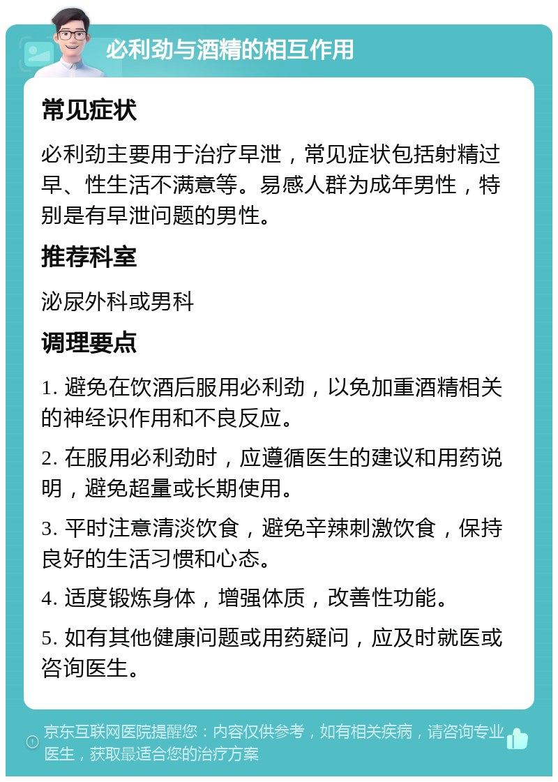 必利劲与酒精的相互作用 常见症状 必利劲主要用于治疗早泄，常见症状包括射精过早、性生活不满意等。易感人群为成年男性，特别是有早泄问题的男性。 推荐科室 泌尿外科或男科 调理要点 1. 避免在饮酒后服用必利劲，以免加重酒精相关的神经识作用和不良反应。 2. 在服用必利劲时，应遵循医生的建议和用药说明，避免超量或长期使用。 3. 平时注意清淡饮食，避免辛辣刺激饮食，保持良好的生活习惯和心态。 4. 适度锻炼身体，增强体质，改善性功能。 5. 如有其他健康问题或用药疑问，应及时就医或咨询医生。