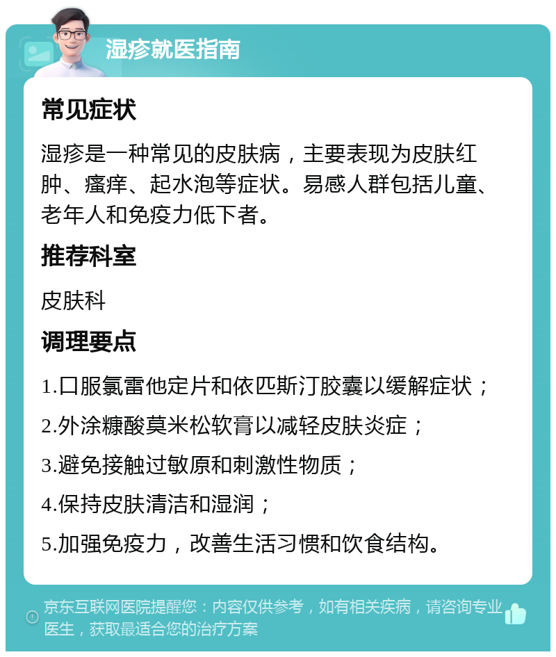 湿疹就医指南 常见症状 湿疹是一种常见的皮肤病，主要表现为皮肤红肿、瘙痒、起水泡等症状。易感人群包括儿童、老年人和免疫力低下者。 推荐科室 皮肤科 调理要点 1.口服氯雷他定片和依匹斯汀胶囊以缓解症状； 2.外涂糠酸莫米松软膏以减轻皮肤炎症； 3.避免接触过敏原和刺激性物质； 4.保持皮肤清洁和湿润； 5.加强免疫力，改善生活习惯和饮食结构。