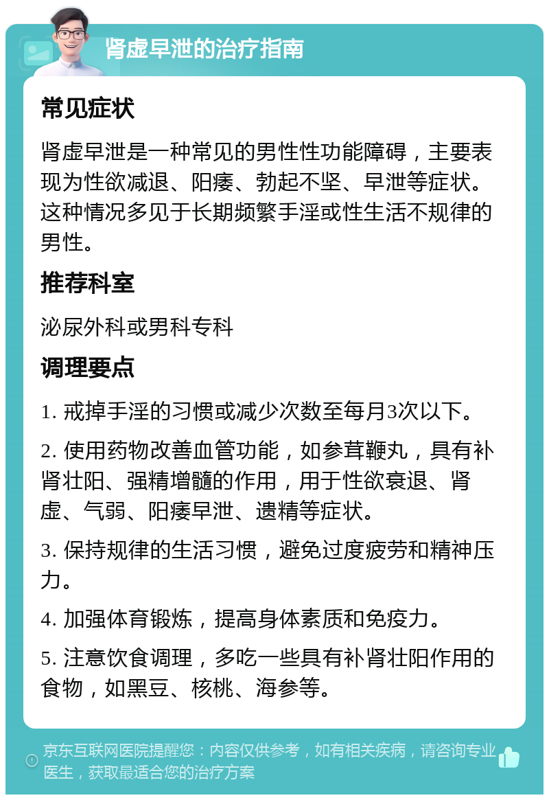 肾虚早泄的治疗指南 常见症状 肾虚早泄是一种常见的男性性功能障碍，主要表现为性欲减退、阳痿、勃起不坚、早泄等症状。这种情况多见于长期频繁手淫或性生活不规律的男性。 推荐科室 泌尿外科或男科专科 调理要点 1. 戒掉手淫的习惯或减少次数至每月3次以下。 2. 使用药物改善血管功能，如参茸鞭丸，具有补肾壮阳、强精增髓的作用，用于性欲衰退、肾虚、气弱、阳痿早泄、遗精等症状。 3. 保持规律的生活习惯，避免过度疲劳和精神压力。 4. 加强体育锻炼，提高身体素质和免疫力。 5. 注意饮食调理，多吃一些具有补肾壮阳作用的食物，如黑豆、核桃、海参等。