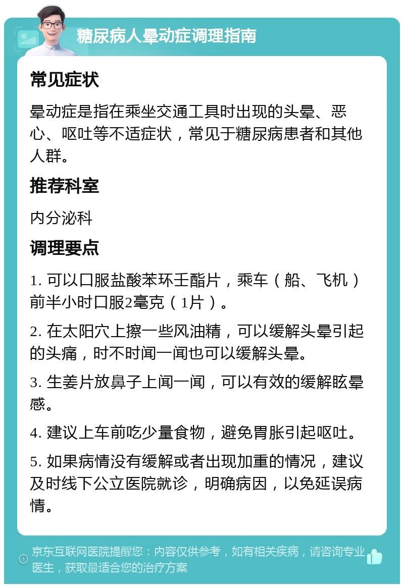 糖尿病人晕动症调理指南 常见症状 晕动症是指在乘坐交通工具时出现的头晕、恶心、呕吐等不适症状，常见于糖尿病患者和其他人群。 推荐科室 内分泌科 调理要点 1. 可以口服盐酸苯环壬酯片，乘车（船、飞机）前半小时口服2毫克（1片）。 2. 在太阳穴上擦一些风油精，可以缓解头晕引起的头痛，时不时闻一闻也可以缓解头晕。 3. 生姜片放鼻子上闻一闻，可以有效的缓解眩晕感。 4. 建议上车前吃少量食物，避免胃胀引起呕吐。 5. 如果病情没有缓解或者出现加重的情况，建议及时线下公立医院就诊，明确病因，以免延误病情。