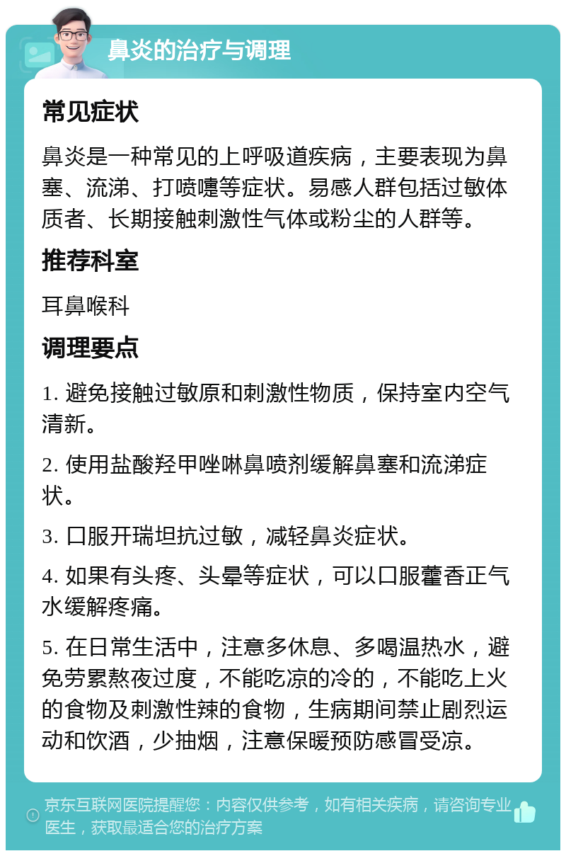 鼻炎的治疗与调理 常见症状 鼻炎是一种常见的上呼吸道疾病，主要表现为鼻塞、流涕、打喷嚏等症状。易感人群包括过敏体质者、长期接触刺激性气体或粉尘的人群等。 推荐科室 耳鼻喉科 调理要点 1. 避免接触过敏原和刺激性物质，保持室内空气清新。 2. 使用盐酸羟甲唑啉鼻喷剂缓解鼻塞和流涕症状。 3. 口服开瑞坦抗过敏，减轻鼻炎症状。 4. 如果有头疼、头晕等症状，可以口服藿香正气水缓解疼痛。 5. 在日常生活中，注意多休息、多喝温热水，避免劳累熬夜过度，不能吃凉的冷的，不能吃上火的食物及刺激性辣的食物，生病期间禁止剧烈运动和饮酒，少抽烟，注意保暖预防感冒受凉。