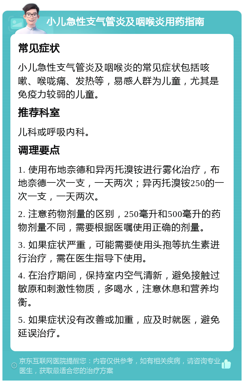 小儿急性支气管炎及咽喉炎用药指南 常见症状 小儿急性支气管炎及咽喉炎的常见症状包括咳嗽、喉咙痛、发热等，易感人群为儿童，尤其是免疫力较弱的儿童。 推荐科室 儿科或呼吸内科。 调理要点 1. 使用布地奈德和异丙托溴铵进行雾化治疗，布地奈德一次一支，一天两次；异丙托溴铵250的一次一支，一天两次。 2. 注意药物剂量的区别，250毫升和500毫升的药物剂量不同，需要根据医嘱使用正确的剂量。 3. 如果症状严重，可能需要使用头孢等抗生素进行治疗，需在医生指导下使用。 4. 在治疗期间，保持室内空气清新，避免接触过敏原和刺激性物质，多喝水，注意休息和营养均衡。 5. 如果症状没有改善或加重，应及时就医，避免延误治疗。