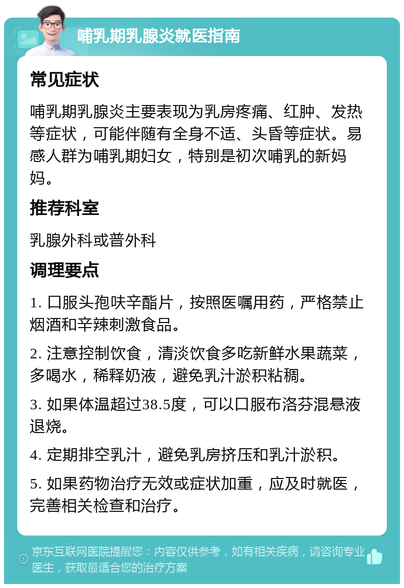 哺乳期乳腺炎就医指南 常见症状 哺乳期乳腺炎主要表现为乳房疼痛、红肿、发热等症状，可能伴随有全身不适、头昏等症状。易感人群为哺乳期妇女，特别是初次哺乳的新妈妈。 推荐科室 乳腺外科或普外科 调理要点 1. 口服头孢呋辛酯片，按照医嘱用药，严格禁止烟酒和辛辣刺激食品。 2. 注意控制饮食，清淡饮食多吃新鲜水果蔬菜，多喝水，稀释奶液，避免乳汁淤积粘稠。 3. 如果体温超过38.5度，可以口服布洛芬混悬液退烧。 4. 定期排空乳汁，避免乳房挤压和乳汁淤积。 5. 如果药物治疗无效或症状加重，应及时就医，完善相关检查和治疗。