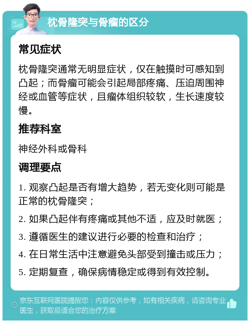 枕骨隆突与骨瘤的区分 常见症状 枕骨隆突通常无明显症状，仅在触摸时可感知到凸起；而骨瘤可能会引起局部疼痛、压迫周围神经或血管等症状，且瘤体组织较软，生长速度较慢。 推荐科室 神经外科或骨科 调理要点 1. 观察凸起是否有增大趋势，若无变化则可能是正常的枕骨隆突； 2. 如果凸起伴有疼痛或其他不适，应及时就医； 3. 遵循医生的建议进行必要的检查和治疗； 4. 在日常生活中注意避免头部受到撞击或压力； 5. 定期复查，确保病情稳定或得到有效控制。