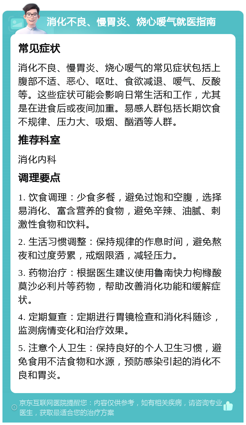 消化不良、慢胃炎、烧心嗳气就医指南 常见症状 消化不良、慢胃炎、烧心嗳气的常见症状包括上腹部不适、恶心、呕吐、食欲减退、嗳气、反酸等。这些症状可能会影响日常生活和工作，尤其是在进食后或夜间加重。易感人群包括长期饮食不规律、压力大、吸烟、酗酒等人群。 推荐科室 消化内科 调理要点 1. 饮食调理：少食多餐，避免过饱和空腹，选择易消化、富含营养的食物，避免辛辣、油腻、刺激性食物和饮料。 2. 生活习惯调整：保持规律的作息时间，避免熬夜和过度劳累，戒烟限酒，减轻压力。 3. 药物治疗：根据医生建议使用鲁南快力枸橼酸莫沙必利片等药物，帮助改善消化功能和缓解症状。 4. 定期复查：定期进行胃镜检查和消化科随诊，监测病情变化和治疗效果。 5. 注意个人卫生：保持良好的个人卫生习惯，避免食用不洁食物和水源，预防感染引起的消化不良和胃炎。