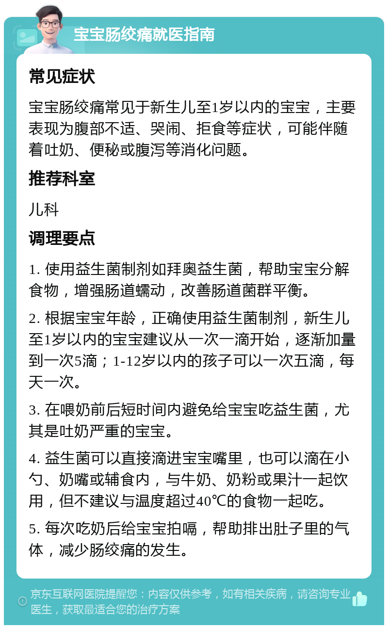 宝宝肠绞痛就医指南 常见症状 宝宝肠绞痛常见于新生儿至1岁以内的宝宝，主要表现为腹部不适、哭闹、拒食等症状，可能伴随着吐奶、便秘或腹泻等消化问题。 推荐科室 儿科 调理要点 1. 使用益生菌制剂如拜奥益生菌，帮助宝宝分解食物，增强肠道蠕动，改善肠道菌群平衡。 2. 根据宝宝年龄，正确使用益生菌制剂，新生儿至1岁以内的宝宝建议从一次一滴开始，逐渐加量到一次5滴；1-12岁以内的孩子可以一次五滴，每天一次。 3. 在喂奶前后短时间内避免给宝宝吃益生菌，尤其是吐奶严重的宝宝。 4. 益生菌可以直接滴进宝宝嘴里，也可以滴在小勺、奶嘴或辅食内，与牛奶、奶粉或果汁一起饮用，但不建议与温度超过40℃的食物一起吃。 5. 每次吃奶后给宝宝拍嗝，帮助排出肚子里的气体，减少肠绞痛的发生。