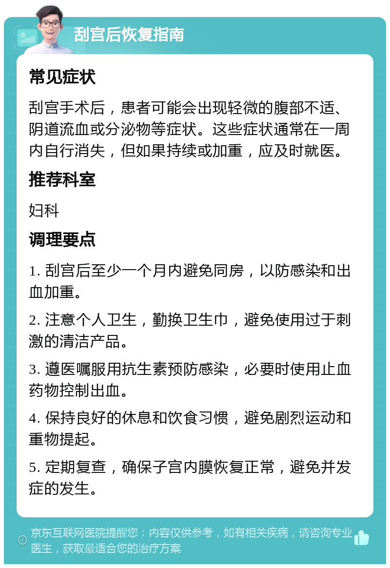 刮宫后恢复指南 常见症状 刮宫手术后，患者可能会出现轻微的腹部不适、阴道流血或分泌物等症状。这些症状通常在一周内自行消失，但如果持续或加重，应及时就医。 推荐科室 妇科 调理要点 1. 刮宫后至少一个月内避免同房，以防感染和出血加重。 2. 注意个人卫生，勤换卫生巾，避免使用过于刺激的清洁产品。 3. 遵医嘱服用抗生素预防感染，必要时使用止血药物控制出血。 4. 保持良好的休息和饮食习惯，避免剧烈运动和重物提起。 5. 定期复查，确保子宫内膜恢复正常，避免并发症的发生。