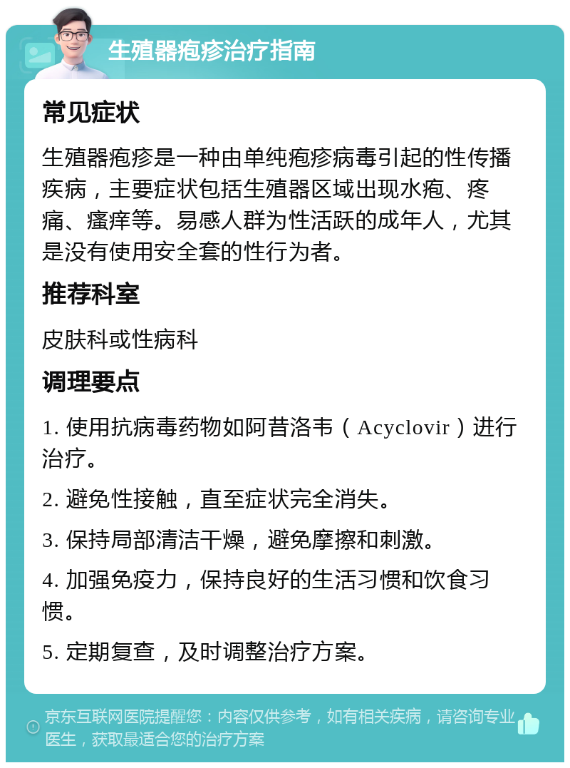 生殖器疱疹治疗指南 常见症状 生殖器疱疹是一种由单纯疱疹病毒引起的性传播疾病，主要症状包括生殖器区域出现水疱、疼痛、瘙痒等。易感人群为性活跃的成年人，尤其是没有使用安全套的性行为者。 推荐科室 皮肤科或性病科 调理要点 1. 使用抗病毒药物如阿昔洛韦（Acyclovir）进行治疗。 2. 避免性接触，直至症状完全消失。 3. 保持局部清洁干燥，避免摩擦和刺激。 4. 加强免疫力，保持良好的生活习惯和饮食习惯。 5. 定期复查，及时调整治疗方案。