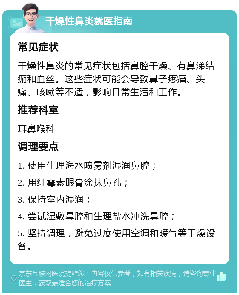 干燥性鼻炎就医指南 常见症状 干燥性鼻炎的常见症状包括鼻腔干燥、有鼻涕结痂和血丝。这些症状可能会导致鼻子疼痛、头痛、咳嗽等不适，影响日常生活和工作。 推荐科室 耳鼻喉科 调理要点 1. 使用生理海水喷雾剂湿润鼻腔； 2. 用红霉素眼膏涂抹鼻孔； 3. 保持室内湿润； 4. 尝试湿敷鼻腔和生理盐水冲洗鼻腔； 5. 坚持调理，避免过度使用空调和暖气等干燥设备。