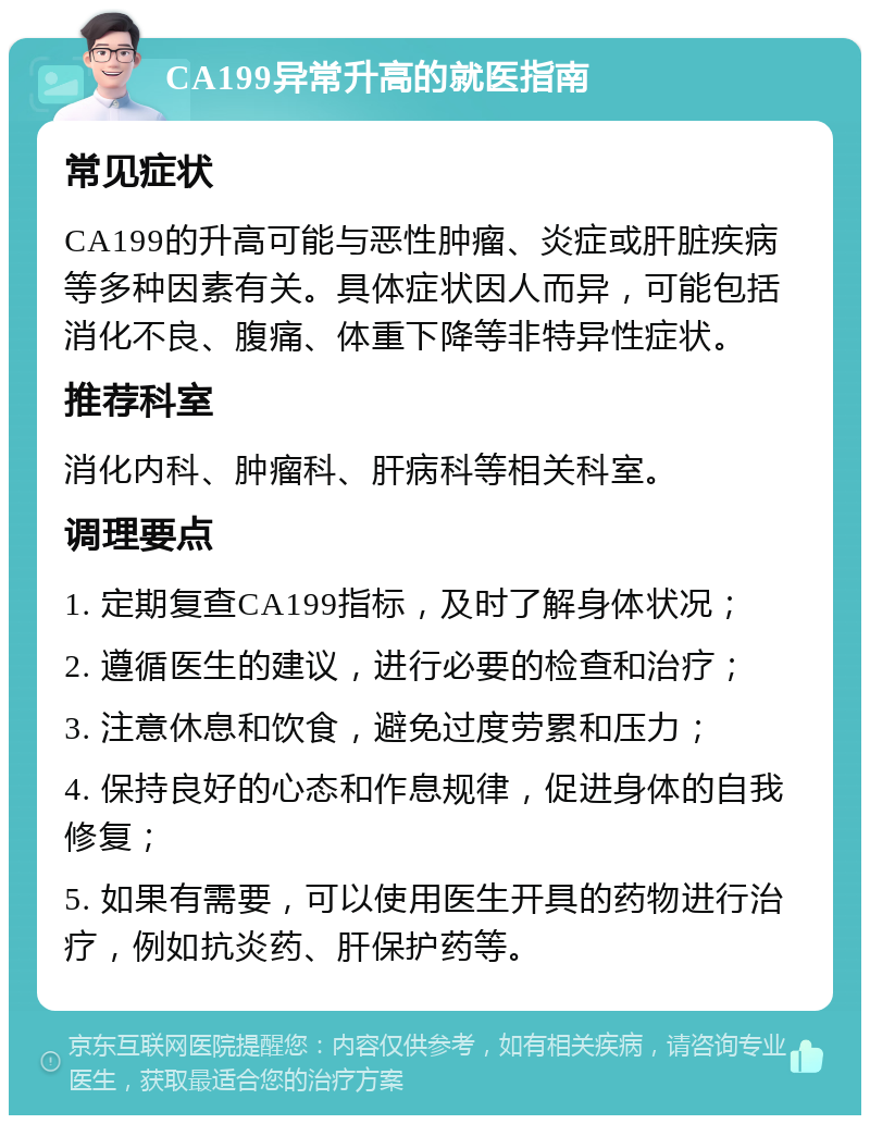 CA199异常升高的就医指南 常见症状 CA199的升高可能与恶性肿瘤、炎症或肝脏疾病等多种因素有关。具体症状因人而异，可能包括消化不良、腹痛、体重下降等非特异性症状。 推荐科室 消化内科、肿瘤科、肝病科等相关科室。 调理要点 1. 定期复查CA199指标，及时了解身体状况； 2. 遵循医生的建议，进行必要的检查和治疗； 3. 注意休息和饮食，避免过度劳累和压力； 4. 保持良好的心态和作息规律，促进身体的自我修复； 5. 如果有需要，可以使用医生开具的药物进行治疗，例如抗炎药、肝保护药等。