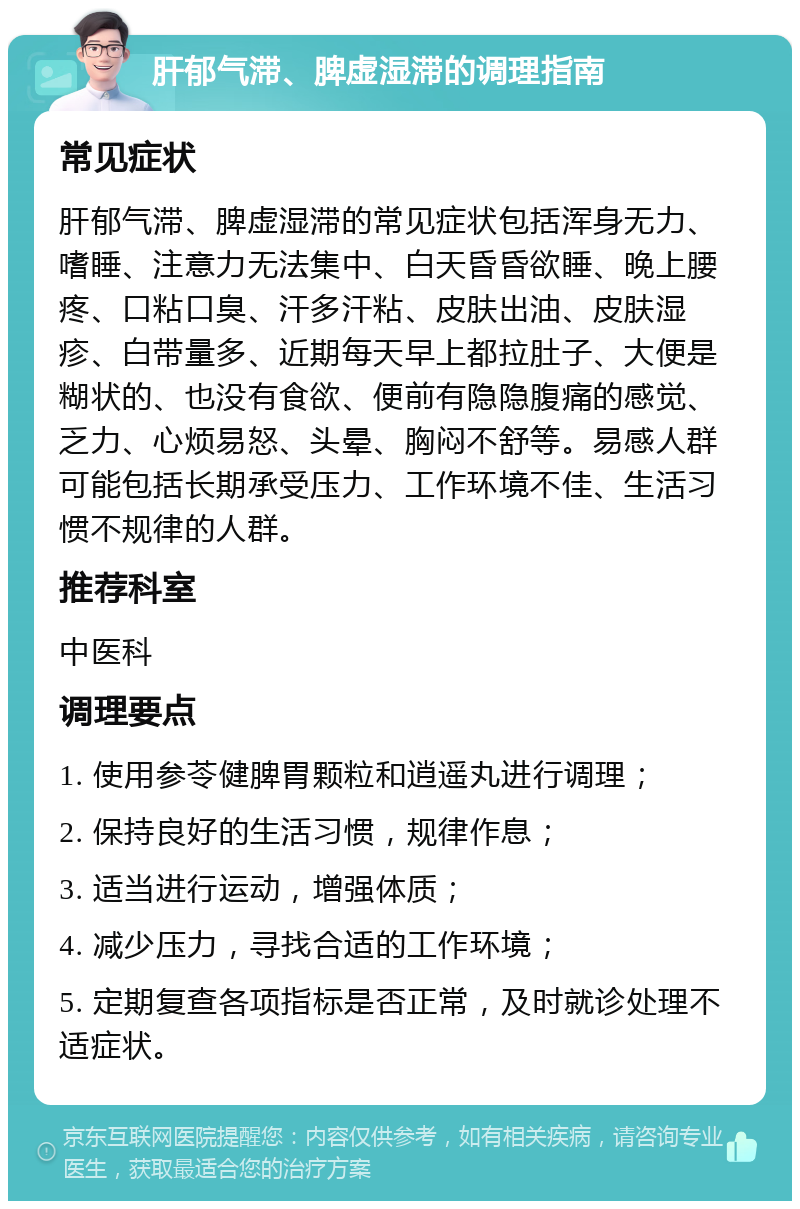 肝郁气滞、脾虚湿滞的调理指南 常见症状 肝郁气滞、脾虚湿滞的常见症状包括浑身无力、嗜睡、注意力无法集中、白天昏昏欲睡、晚上腰疼、口粘口臭、汗多汗粘、皮肤出油、皮肤湿疹、白带量多、近期每天早上都拉肚子、大便是糊状的、也没有食欲、便前有隐隐腹痛的感觉、乏力、心烦易怒、头晕、胸闷不舒等。易感人群可能包括长期承受压力、工作环境不佳、生活习惯不规律的人群。 推荐科室 中医科 调理要点 1. 使用参苓健脾胃颗粒和逍遥丸进行调理； 2. 保持良好的生活习惯，规律作息； 3. 适当进行运动，增强体质； 4. 减少压力，寻找合适的工作环境； 5. 定期复查各项指标是否正常，及时就诊处理不适症状。