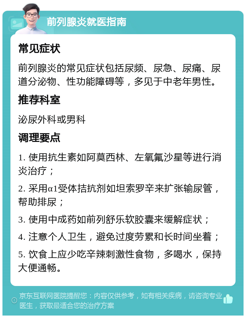 前列腺炎就医指南 常见症状 前列腺炎的常见症状包括尿频、尿急、尿痛、尿道分泌物、性功能障碍等，多见于中老年男性。 推荐科室 泌尿外科或男科 调理要点 1. 使用抗生素如阿莫西林、左氧氟沙星等进行消炎治疗； 2. 采用α1受体拮抗剂如坦索罗辛来扩张输尿管，帮助排尿； 3. 使用中成药如前列舒乐软胶囊来缓解症状； 4. 注意个人卫生，避免过度劳累和长时间坐着； 5. 饮食上应少吃辛辣刺激性食物，多喝水，保持大便通畅。