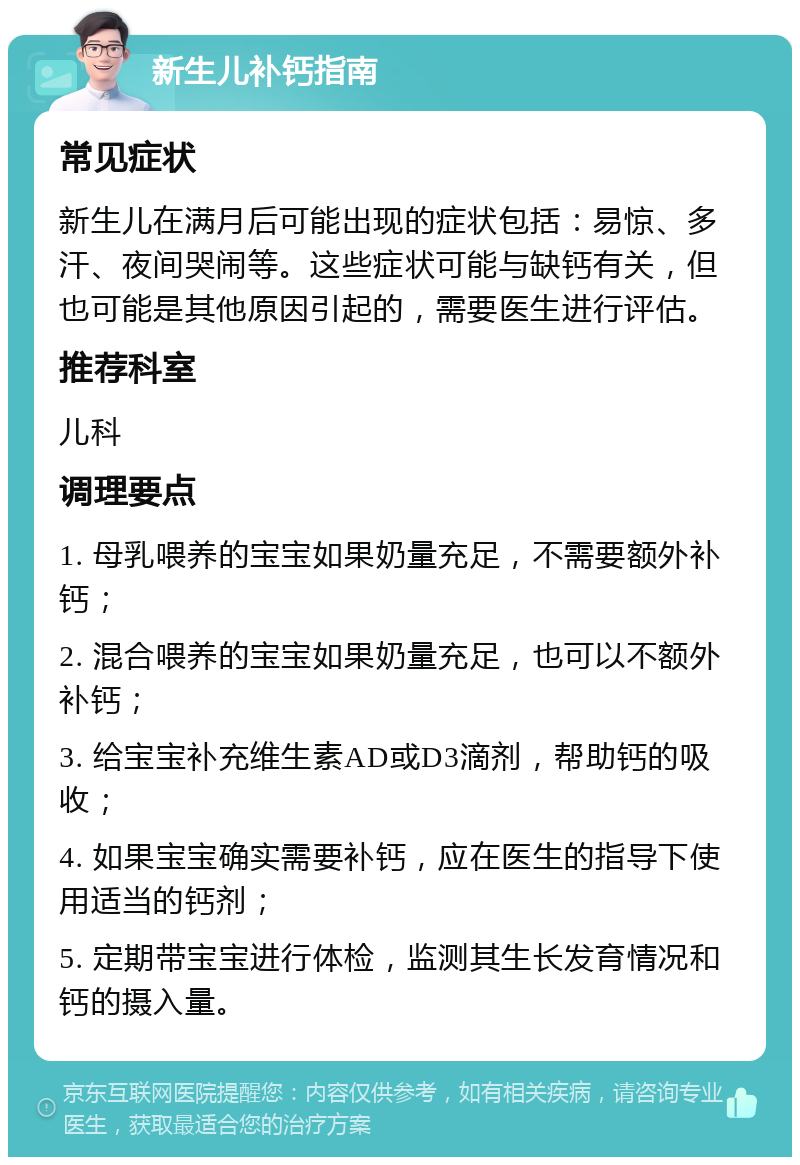 新生儿补钙指南 常见症状 新生儿在满月后可能出现的症状包括：易惊、多汗、夜间哭闹等。这些症状可能与缺钙有关，但也可能是其他原因引起的，需要医生进行评估。 推荐科室 儿科 调理要点 1. 母乳喂养的宝宝如果奶量充足，不需要额外补钙； 2. 混合喂养的宝宝如果奶量充足，也可以不额外补钙； 3. 给宝宝补充维生素AD或D3滴剂，帮助钙的吸收； 4. 如果宝宝确实需要补钙，应在医生的指导下使用适当的钙剂； 5. 定期带宝宝进行体检，监测其生长发育情况和钙的摄入量。