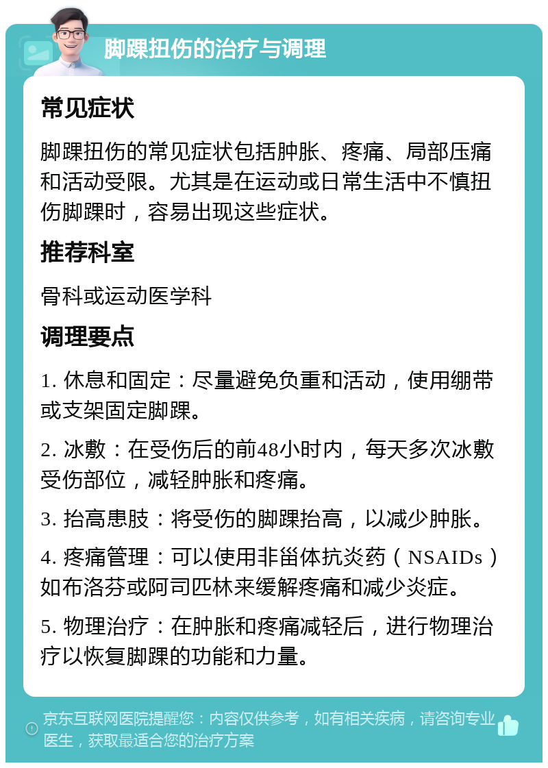 脚踝扭伤的治疗与调理 常见症状 脚踝扭伤的常见症状包括肿胀、疼痛、局部压痛和活动受限。尤其是在运动或日常生活中不慎扭伤脚踝时，容易出现这些症状。 推荐科室 骨科或运动医学科 调理要点 1. 休息和固定：尽量避免负重和活动，使用绷带或支架固定脚踝。 2. 冰敷：在受伤后的前48小时内，每天多次冰敷受伤部位，减轻肿胀和疼痛。 3. 抬高患肢：将受伤的脚踝抬高，以减少肿胀。 4. 疼痛管理：可以使用非甾体抗炎药（NSAIDs）如布洛芬或阿司匹林来缓解疼痛和减少炎症。 5. 物理治疗：在肿胀和疼痛减轻后，进行物理治疗以恢复脚踝的功能和力量。