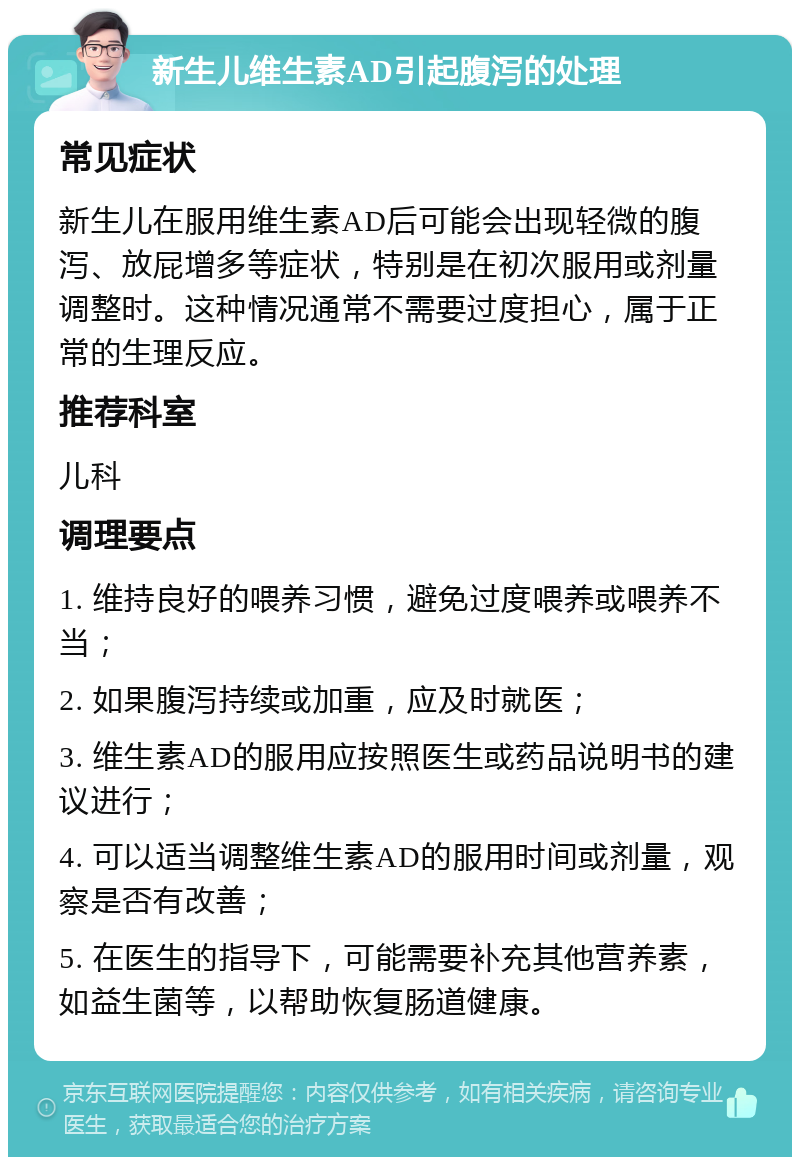 新生儿维生素AD引起腹泻的处理 常见症状 新生儿在服用维生素AD后可能会出现轻微的腹泻、放屁增多等症状，特别是在初次服用或剂量调整时。这种情况通常不需要过度担心，属于正常的生理反应。 推荐科室 儿科 调理要点 1. 维持良好的喂养习惯，避免过度喂养或喂养不当； 2. 如果腹泻持续或加重，应及时就医； 3. 维生素AD的服用应按照医生或药品说明书的建议进行； 4. 可以适当调整维生素AD的服用时间或剂量，观察是否有改善； 5. 在医生的指导下，可能需要补充其他营养素，如益生菌等，以帮助恢复肠道健康。