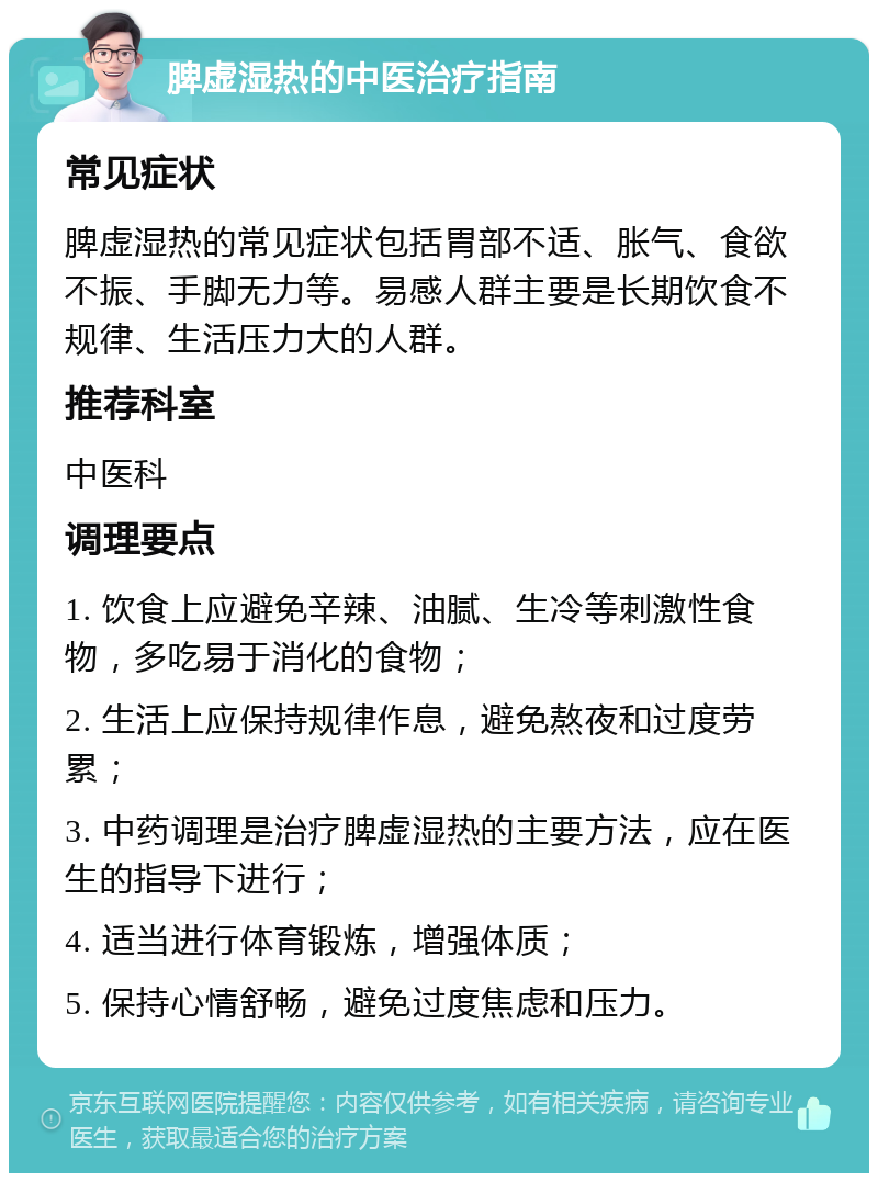 脾虚湿热的中医治疗指南 常见症状 脾虚湿热的常见症状包括胃部不适、胀气、食欲不振、手脚无力等。易感人群主要是长期饮食不规律、生活压力大的人群。 推荐科室 中医科 调理要点 1. 饮食上应避免辛辣、油腻、生冷等刺激性食物，多吃易于消化的食物； 2. 生活上应保持规律作息，避免熬夜和过度劳累； 3. 中药调理是治疗脾虚湿热的主要方法，应在医生的指导下进行； 4. 适当进行体育锻炼，增强体质； 5. 保持心情舒畅，避免过度焦虑和压力。