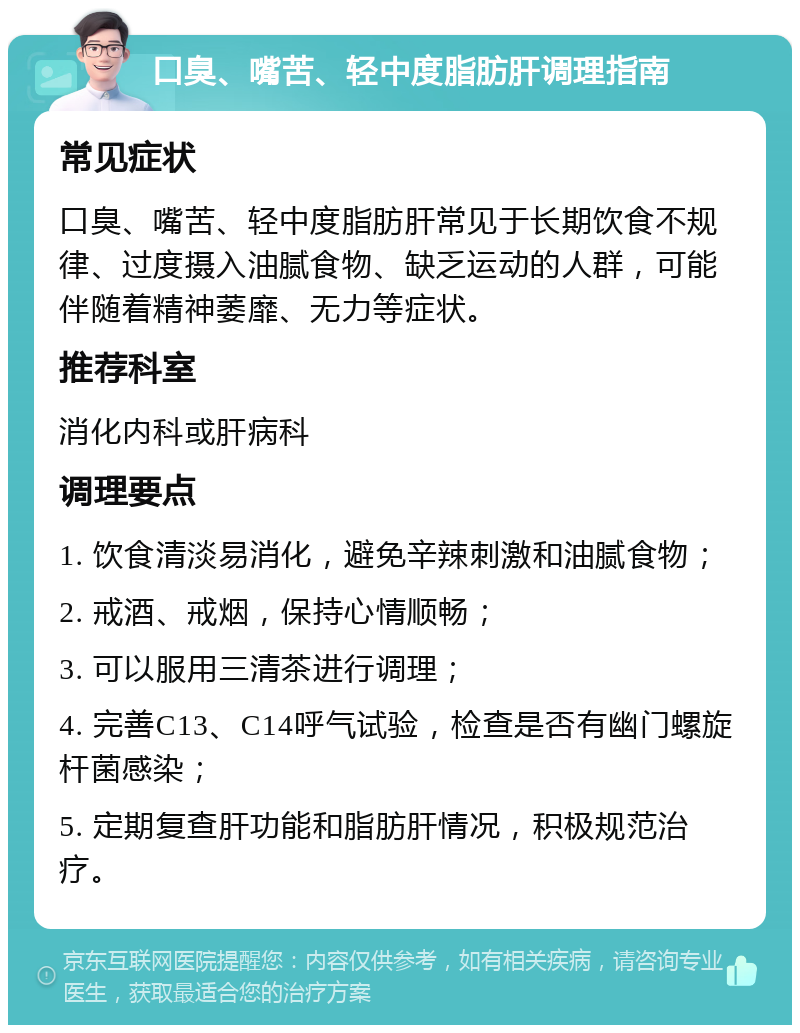 口臭、嘴苦、轻中度脂肪肝调理指南 常见症状 口臭、嘴苦、轻中度脂肪肝常见于长期饮食不规律、过度摄入油腻食物、缺乏运动的人群，可能伴随着精神萎靡、无力等症状。 推荐科室 消化内科或肝病科 调理要点 1. 饮食清淡易消化，避免辛辣刺激和油腻食物； 2. 戒酒、戒烟，保持心情顺畅； 3. 可以服用三清茶进行调理； 4. 完善C13、C14呼气试验，检查是否有幽门螺旋杆菌感染； 5. 定期复查肝功能和脂肪肝情况，积极规范治疗。