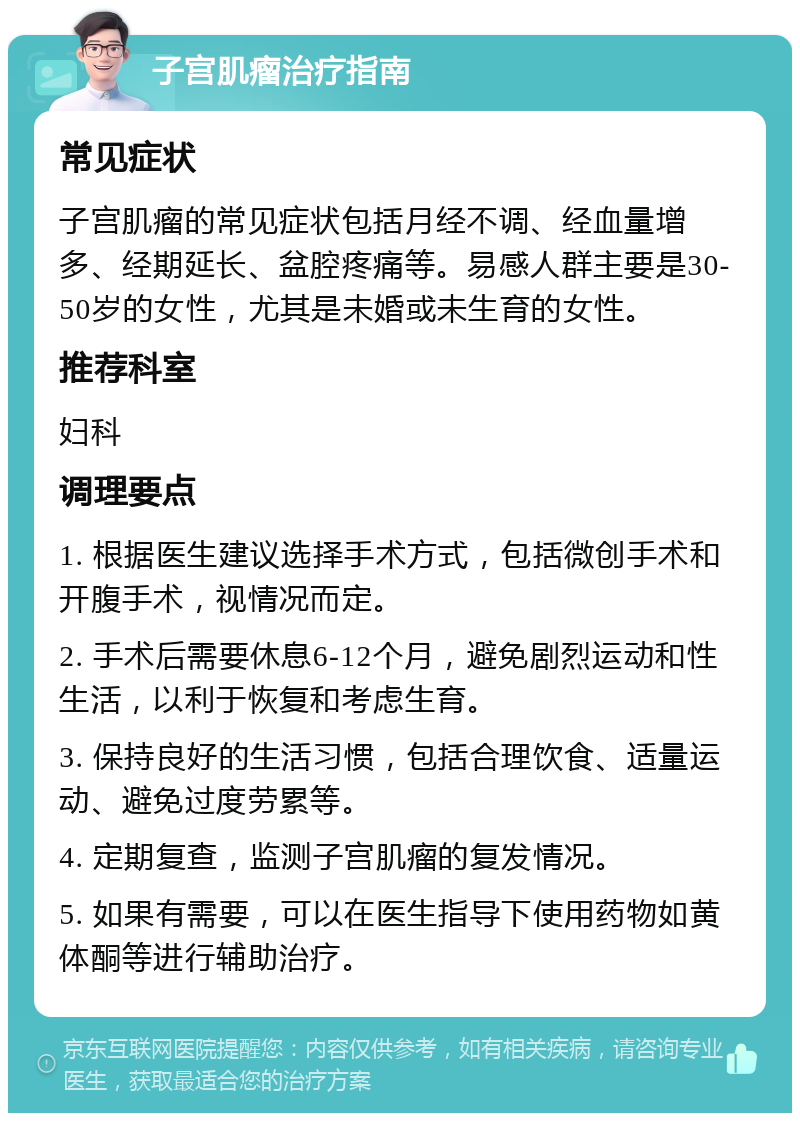 子宫肌瘤治疗指南 常见症状 子宫肌瘤的常见症状包括月经不调、经血量增多、经期延长、盆腔疼痛等。易感人群主要是30-50岁的女性，尤其是未婚或未生育的女性。 推荐科室 妇科 调理要点 1. 根据医生建议选择手术方式，包括微创手术和开腹手术，视情况而定。 2. 手术后需要休息6-12个月，避免剧烈运动和性生活，以利于恢复和考虑生育。 3. 保持良好的生活习惯，包括合理饮食、适量运动、避免过度劳累等。 4. 定期复查，监测子宫肌瘤的复发情况。 5. 如果有需要，可以在医生指导下使用药物如黄体酮等进行辅助治疗。