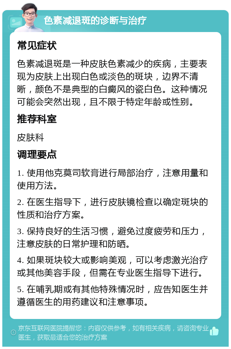 色素减退斑的诊断与治疗 常见症状 色素减退斑是一种皮肤色素减少的疾病，主要表现为皮肤上出现白色或淡色的斑块，边界不清晰，颜色不是典型的白癜风的瓷白色。这种情况可能会突然出现，且不限于特定年龄或性别。 推荐科室 皮肤科 调理要点 1. 使用他克莫司软膏进行局部治疗，注意用量和使用方法。 2. 在医生指导下，进行皮肤镜检查以确定斑块的性质和治疗方案。 3. 保持良好的生活习惯，避免过度疲劳和压力，注意皮肤的日常护理和防晒。 4. 如果斑块较大或影响美观，可以考虑激光治疗或其他美容手段，但需在专业医生指导下进行。 5. 在哺乳期或有其他特殊情况时，应告知医生并遵循医生的用药建议和注意事项。