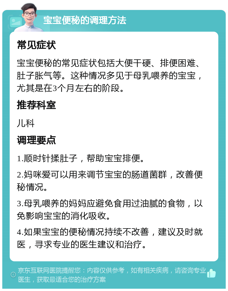 宝宝便秘的调理方法 常见症状 宝宝便秘的常见症状包括大便干硬、排便困难、肚子胀气等。这种情况多见于母乳喂养的宝宝，尤其是在3个月左右的阶段。 推荐科室 儿科 调理要点 1.顺时针揉肚子，帮助宝宝排便。 2.妈咪爱可以用来调节宝宝的肠道菌群，改善便秘情况。 3.母乳喂养的妈妈应避免食用过油腻的食物，以免影响宝宝的消化吸收。 4.如果宝宝的便秘情况持续不改善，建议及时就医，寻求专业的医生建议和治疗。