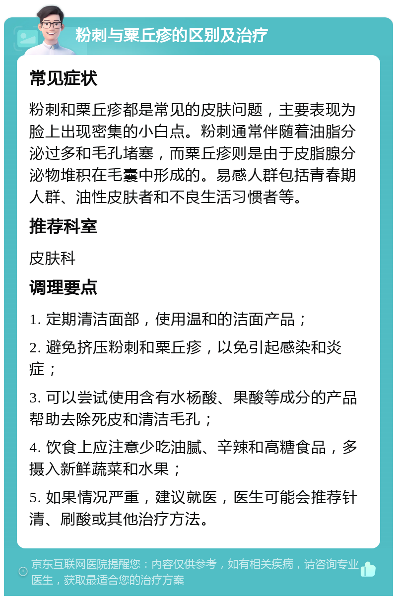 粉刺与粟丘疹的区别及治疗 常见症状 粉刺和粟丘疹都是常见的皮肤问题，主要表现为脸上出现密集的小白点。粉刺通常伴随着油脂分泌过多和毛孔堵塞，而粟丘疹则是由于皮脂腺分泌物堆积在毛囊中形成的。易感人群包括青春期人群、油性皮肤者和不良生活习惯者等。 推荐科室 皮肤科 调理要点 1. 定期清洁面部，使用温和的洁面产品； 2. 避免挤压粉刺和粟丘疹，以免引起感染和炎症； 3. 可以尝试使用含有水杨酸、果酸等成分的产品帮助去除死皮和清洁毛孔； 4. 饮食上应注意少吃油腻、辛辣和高糖食品，多摄入新鲜蔬菜和水果； 5. 如果情况严重，建议就医，医生可能会推荐针清、刷酸或其他治疗方法。