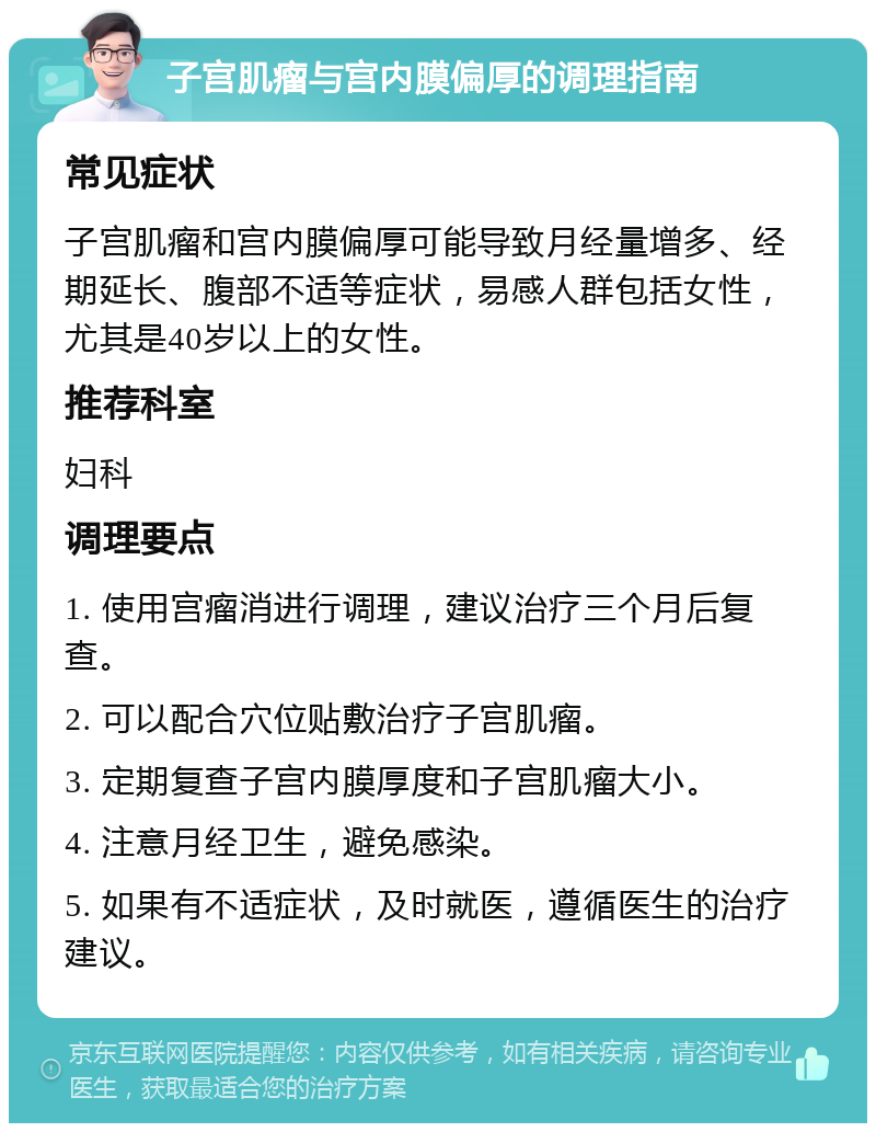 子宫肌瘤与宫内膜偏厚的调理指南 常见症状 子宫肌瘤和宫内膜偏厚可能导致月经量增多、经期延长、腹部不适等症状，易感人群包括女性，尤其是40岁以上的女性。 推荐科室 妇科 调理要点 1. 使用宫瘤消进行调理，建议治疗三个月后复查。 2. 可以配合穴位贴敷治疗子宫肌瘤。 3. 定期复查子宫内膜厚度和子宫肌瘤大小。 4. 注意月经卫生，避免感染。 5. 如果有不适症状，及时就医，遵循医生的治疗建议。