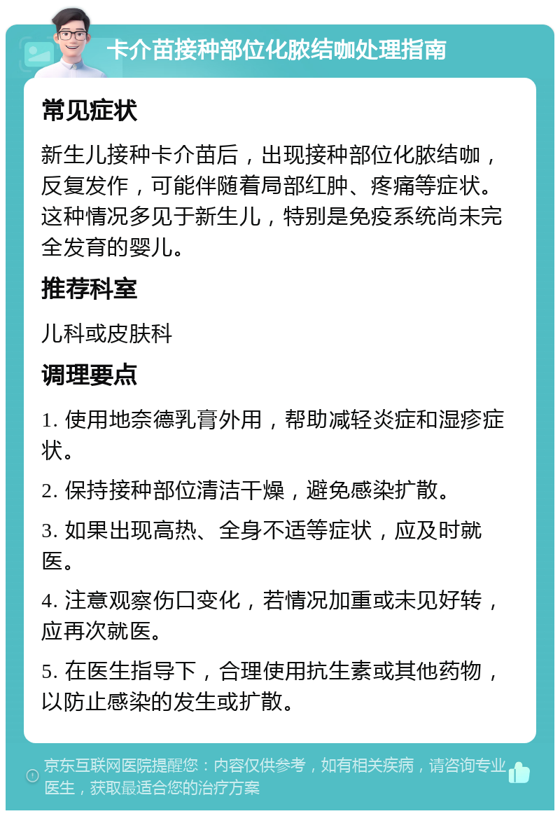 卡介苗接种部位化脓结咖处理指南 常见症状 新生儿接种卡介苗后，出现接种部位化脓结咖，反复发作，可能伴随着局部红肿、疼痛等症状。这种情况多见于新生儿，特别是免疫系统尚未完全发育的婴儿。 推荐科室 儿科或皮肤科 调理要点 1. 使用地奈德乳膏外用，帮助减轻炎症和湿疹症状。 2. 保持接种部位清洁干燥，避免感染扩散。 3. 如果出现高热、全身不适等症状，应及时就医。 4. 注意观察伤口变化，若情况加重或未见好转，应再次就医。 5. 在医生指导下，合理使用抗生素或其他药物，以防止感染的发生或扩散。