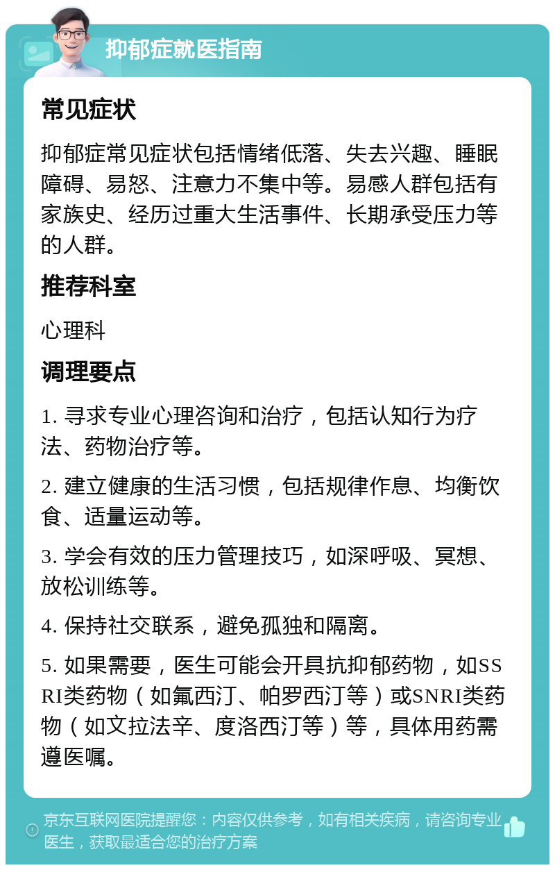 抑郁症就医指南 常见症状 抑郁症常见症状包括情绪低落、失去兴趣、睡眠障碍、易怒、注意力不集中等。易感人群包括有家族史、经历过重大生活事件、长期承受压力等的人群。 推荐科室 心理科 调理要点 1. 寻求专业心理咨询和治疗，包括认知行为疗法、药物治疗等。 2. 建立健康的生活习惯，包括规律作息、均衡饮食、适量运动等。 3. 学会有效的压力管理技巧，如深呼吸、冥想、放松训练等。 4. 保持社交联系，避免孤独和隔离。 5. 如果需要，医生可能会开具抗抑郁药物，如SSRI类药物（如氟西汀、帕罗西汀等）或SNRI类药物（如文拉法辛、度洛西汀等）等，具体用药需遵医嘱。