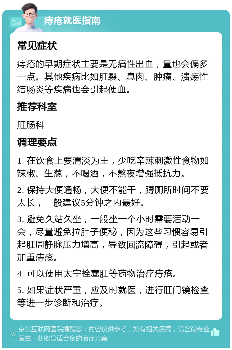 痔疮就医指南 常见症状 痔疮的早期症状主要是无痛性出血，量也会偏多一点。其他疾病比如肛裂、息肉、肿瘤、溃疡性结肠炎等疾病也会引起便血。 推荐科室 肛肠科 调理要点 1. 在饮食上要清淡为主，少吃辛辣刺激性食物如辣椒、生葱，不喝酒，不熬夜增强抵抗力。 2. 保持大便通畅，大便不能干，蹲厕所时间不要太长，一般建议5分钟之内最好。 3. 避免久站久坐，一般坐一个小时需要活动一会，尽量避免拉肚子便秘，因为这些习惯容易引起肛周静脉压力增高，导致回流障碍，引起或者加重痔疮。 4. 可以使用太宁栓塞肛等药物治疗痔疮。 5. 如果症状严重，应及时就医，进行肛门镜检查等进一步诊断和治疗。